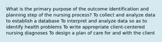 What is the primary purpose of the outcome identification and planning step of the nursing process? To collect and analyze data to establish a database To interpret and analyze data so as to identify health problems To write appropriate client-centered nursing diagnoses To design a plan of care for and with the client