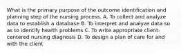 What is the primary purpose of the outcome identification and planning step of the nursing process. A. To collect and analyze data to establish a database B. To interpret and analyze data so as to identify health problems C. To write appropriate client-centered nursing diagnosis D. To design a plan of care for and with the client