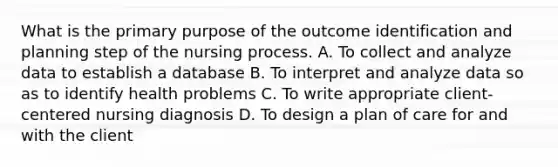 What is the primary purpose of the outcome identification and planning step of the nursing process. A. To collect and analyze data to establish a database B. To interpret and analyze data so as to identify health problems C. To write appropriate client-centered nursing diagnosis D. To design a plan of care for and with the client