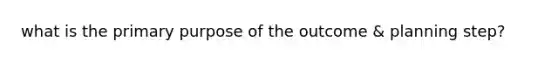 what is the primary purpose of the outcome & planning step?