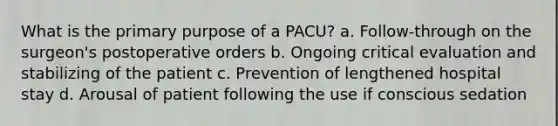 What is the primary purpose of a PACU? a. Follow-through on the surgeon's postoperative orders b. Ongoing critical evaluation and stabilizing of the patient c. Prevention of lengthened hospital stay d. Arousal of patient following the use if conscious sedation