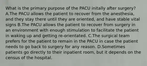 What is the primary purpose of the PACU initally after surgery? A.The PACU allows the patient to recover from the anesthesia, and they stay there until they are oriented, and have stable vital signs B.The PACU allows the patient to recover from surgery in an environment with enough stimulation to facilitate the patient in waking up and getting re-orientated. C.The surgical team prefers for the patient to remain in the PACU in case the patient needs to go back to surgery for any reason. D.Sometimes patients go directly to their inpatient room, but it depends on the census of the hospital.