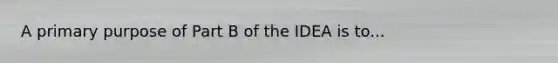 A primary purpose of Part B of the IDEA is to...