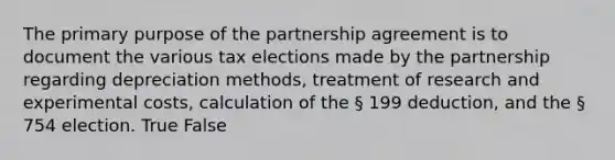 The primary purpose of the partnership agreement is to document the various tax elections made by the partnership regarding depreciation methods, treatment of research and experimental costs, calculation of the § 199 deduction, and the § 754 election. True False