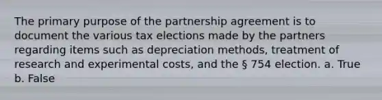 The primary purpose of the partnership agreement is to document the various tax elections made by the partners regarding items such as depreciation methods, treatment of research and experimental costs, and the § 754 election. a. True b. False