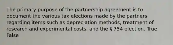 The primary purpose of the partnership agreement is to document the various tax elections made by the partners regarding items such as depreciation methods, treatment of research and experimental costs, and the § 754 election. True False