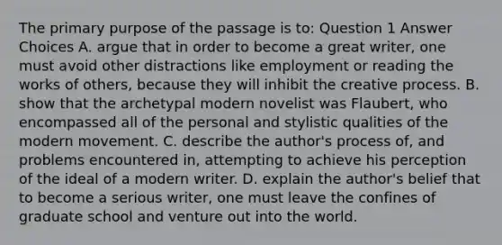 The primary purpose of the passage is to: Question 1 Answer Choices A. argue that in order to become a great writer, one must avoid other distractions like employment or reading the works of others, because they will inhibit the creative process. B. show that the archetypal modern novelist was Flaubert, who encompassed all of the personal and stylistic qualities of the modern movement. C. describe the author's process of, and problems encountered in, attempting to achieve his perception of the ideal of a modern writer. D. explain the author's belief that to become a serious writer, one must leave the confines of graduate school and venture out into the world.