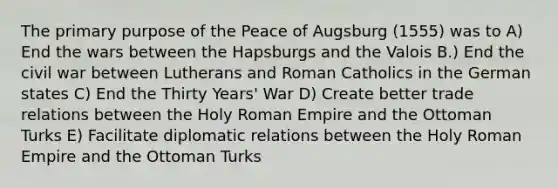 The primary purpose of the Peace of Augsburg (1555) was to A) End the wars between the Hapsburgs and the Valois B.) End the civil war between Lutherans and Roman Catholics in the German states C) End the Thirty Years' War D) Create better trade relations between the Holy Roman Empire and the Ottoman Turks E) Facilitate diplomatic relations between the Holy Roman Empire and the Ottoman Turks