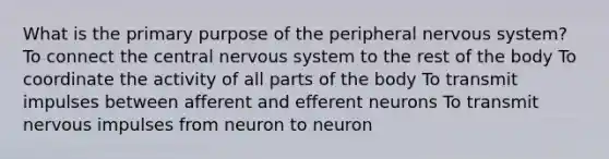 What is the primary purpose of the peripheral nervous system? To connect the central nervous system to the rest of the body To coordinate the activity of all parts of the body To transmit impulses between afferent and efferent neurons To transmit nervous impulses from neuron to neuron