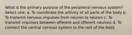 What is the primary purpose of the peripheral nervous system? Select one: a. To coordinate the activity of all parts of the body b. To transmit nervous impulses from neuron to neuron c. To transmit impulses between afferent and efferent neurons d. To connect the central nervous system to the rest of the body