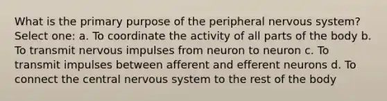 What is the primary purpose of the peripheral nervous system? Select one: a. To coordinate the activity of all parts of the body b. To transmit nervous impulses from neuron to neuron c. To transmit impulses between afferent and efferent neurons d. To connect the central nervous system to the rest of the body