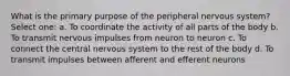 What is the primary purpose of the peripheral nervous system? Select one: a. To coordinate the activity of all parts of the body b. To transmit nervous impulses from neuron to neuron c. To connect the central nervous system to the rest of the body d. To transmit impulses between afferent and efferent neurons