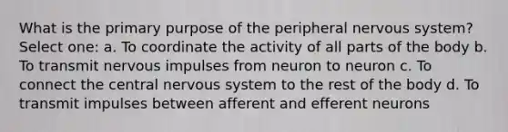 What is the primary purpose of the peripheral <a href='https://www.questionai.com/knowledge/kThdVqrsqy-nervous-system' class='anchor-knowledge'>nervous system</a>? Select one: a. To coordinate the activity of all parts of the body b. To transmit nervous impulses from neuron to neuron c. To connect the central nervous system to the rest of the body d. To transmit impulses between afferent and efferent neurons