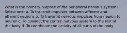 What is the primary purpose of the peripheral nervous system? Select one: a. To transmit impulses between afferent and efferent neurons b. To transmit nervous impulses from neuron to neuron c. To connect the central nervous system to the rest of the body d. To coordinate the activity of all parts of the body