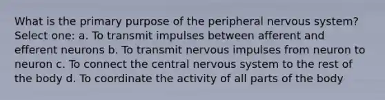 What is the primary purpose of the peripheral nervous system? Select one: a. To transmit impulses between afferent and efferent neurons b. To transmit nervous impulses from neuron to neuron c. To connect the central nervous system to the rest of the body d. To coordinate the activity of all parts of the body