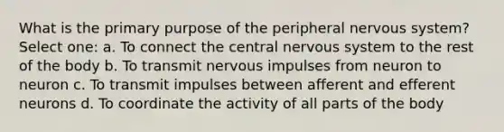 What is the primary purpose of the peripheral nervous system? Select one: a. To connect the central nervous system to the rest of the body b. To transmit nervous impulses from neuron to neuron c. To transmit impulses between afferent and efferent neurons d. To coordinate the activity of all parts of the body