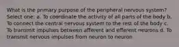 What is the primary purpose of the peripheral nervous system? Select one: a. To coordinate the activity of all parts of the body b. To connect the central nervous system to the rest of the body c. To transmit impulses between afferent and efferent neurons d. To transmit nervous impulses from neuron to neuron