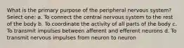 What is the primary purpose of the peripheral nervous system? Select one: a. To connect the central nervous system to the rest of the body b. To coordinate the activity of all parts of the body c. To transmit impulses between afferent and efferent neurons d. To transmit nervous impulses from neuron to neuron