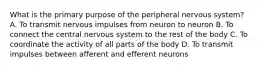 What is the primary purpose of the peripheral nervous system? A. To transmit nervous impulses from neuron to neuron B. To connect the central nervous system to the rest of the body C. To coordinate the activity of all parts of the body D. To transmit impulses between afferent and efferent neurons