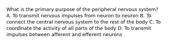 What is the primary purpose of the peripheral <a href='https://www.questionai.com/knowledge/kThdVqrsqy-nervous-system' class='anchor-knowledge'>nervous system</a>? A. To transmit nervous impulses from neuron to neuron B. To connect the central nervous system to the rest of the body C. To coordinate the activity of all parts of the body D. To transmit impulses between afferent and efferent neurons