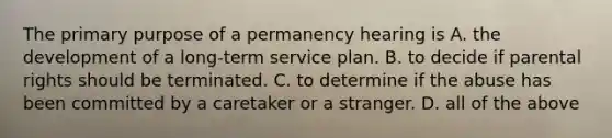 The primary purpose of a permanency hearing is A. the development of a long-term service plan. B. to decide if parental rights should be terminated. C. to determine if the abuse has been committed by a caretaker or a stranger. D. all of the above