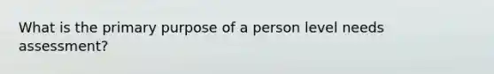 What is the primary purpose of a person level needs assessment?