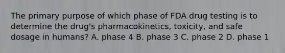 The primary purpose of which phase of FDA drug testing is to determine the​ drug's pharmacokinetics,​ toxicity, and safe dosage in​ humans? A. phase 4 B. phase 3 C. phase 2 D. phase 1