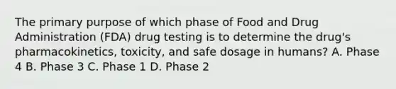 The primary purpose of which phase of Food and Drug Administration​ (FDA) drug testing is to determine the​ drug's pharmacokinetics,​ toxicity, and safe dosage in​ humans? A. Phase 4 B. Phase 3 C. Phase 1 D. Phase 2