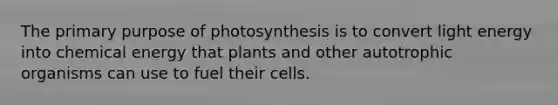 The primary purpose of photosynthesis is to convert light energy into chemical energy that plants and other autotrophic organisms can use to fuel their cells.