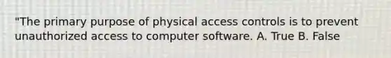 "The primary purpose of physical access controls is to prevent unauthorized access to computer software. A. True B. False