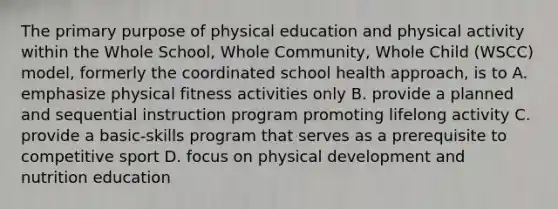 The primary purpose of physical education and physical activity within the Whole School, Whole Community, Whole Child (WSCC) model, formerly the coordinated school health approach, is to A. emphasize physical fitness activities only B. provide a planned and sequential instruction program promoting lifelong activity C. provide a basic-skills program that serves as a prerequisite to competitive sport D. focus on physical development and nutrition education