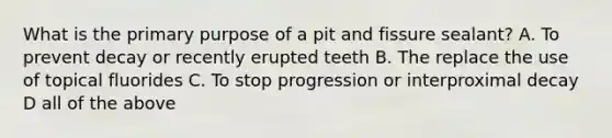 What is the primary purpose of a pit and fissure sealant? A. To prevent decay or recently erupted teeth B. The replace the use of topical fluorides C. To stop progression or interproximal decay D all of the above