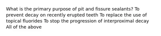 What is the primary purpose of pit and fissure sealants? To prevent decay on recently erupted teeth To replace the use of topical fluorides To stop the progression of interproximal decay All of the above