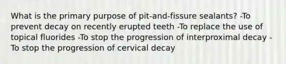 What is the primary purpose of pit-and-fissure sealants? -To prevent decay on recently erupted teeth -To replace the use of topical fluorides -To stop the progression of interproximal decay -To stop the progression of cervical decay