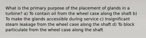 What is the primary purpose of the placement of glands in a turbine? a) To contain oil from the wheel case along the shaft b) To make the glands accessible during service c) Insignificant steam leakage from the wheel case along the shaft d) To block particulate from the wheel case along the shaft