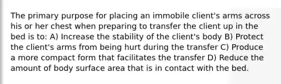 The primary purpose for placing an immobile client's arms across his or her chest when preparing to transfer the client up in the bed is to: A) Increase the stability of the client's body B) Protect the client's arms from being hurt during the transfer C) Produce a more compact form that facilitates the transfer D) Reduce the amount of body surface area that is in contact with the bed.