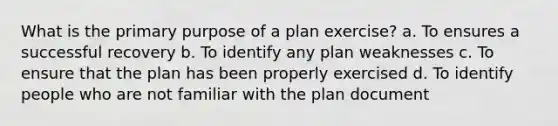 What is the primary purpose of a plan exercise? a. To ensures a successful recovery b. To identify any plan weaknesses c. To ensure that the plan has been properly exercised d. To identify people who are not familiar with the plan document