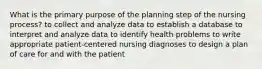 What is the primary purpose of the planning step of the nursing process? to collect and analyze data to establish a database to interpret and analyze data to identify health problems to write appropriate patient-centered nursing diagnoses to design a plan of care for and with the patient