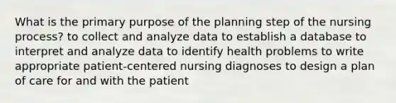 What is the primary purpose of the planning step of the nursing process? to collect and analyze data to establish a database to interpret and analyze data to identify health problems to write appropriate patient-centered nursing diagnoses to design a plan of care for and with the patient