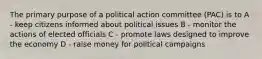 The primary purpose of a political action committee (PAC) is to A - keep citizens informed about political issues B - monitor the actions of elected officials C - promote laws designed to improve the economy D - raise money for political campaigns