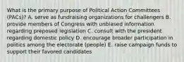 What is the primary purpose of Political Action Committees (PACs)? A. serve as fundraising organizations for challengers B. provide members of Congress with unbiased information regarding preposed legislation C. consult with the president regarding domestic policy D. encourage broader participation in politics among the electorate (people) E. raise campaign funds to support their favored candidates