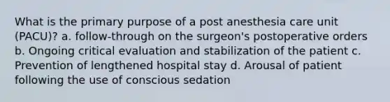 What is the primary purpose of a post anesthesia care unit (PACU)? a. follow-through on the surgeon's postoperative orders b. Ongoing critical evaluation and stabilization of the patient c. Prevention of lengthened hospital stay d. Arousal of patient following the use of conscious sedation