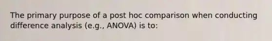 The primary purpose of a post hoc comparison when conducting difference analysis (e.g., ANOVA) is to: