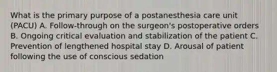 What is the primary purpose of a postanesthesia care unit (PACU) A. Follow-through on the surgeon's postoperative orders B. Ongoing critical evaluation and stabilization of the patient C. Prevention of lengthened hospital stay D. Arousal of patient following the use of conscious sedation