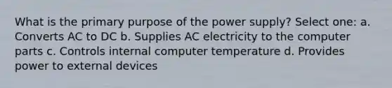 What is the primary purpose of the power supply? Select one: a. Converts AC to DC b. Supplies AC electricity to the computer parts c. Controls internal computer temperature d. Provides power to external devices