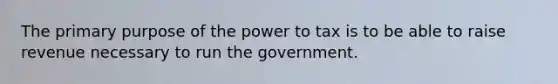 The primary purpose of the power to tax is to be able to raise revenue necessary to run the government.