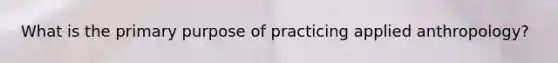 What is the primary purpose of practicing applied anthropology?