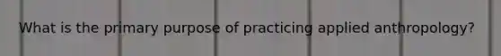 What is the primary purpose of practicing applied anthropology?​