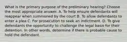 What is the primary purpose of the preliminary hearing? Choose the most appropriate answer. A. To help ensure defendants will reappear when summoned by the court B. To allow defendants to enter a plea C. For prosecution to seek an indictment. D. To give defendants the opportunity to challenge the legal basis for their detention. In other words, determine if there is probable cause to hold the defendant.