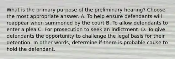 What is the primary purpose of the preliminary hearing? Choose the most appropriate answer. A. To help ensure defendants will reappear when summoned by the court B. To allow defendants to enter a plea C. For prosecution to seek an indictment. D. To give defendants the opportunity to challenge the legal basis for their detention. In other words, determine if there is probable cause to hold the defendant.